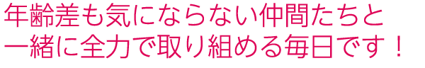 年齢差も気にならない仲間たちと一緒に全力で取り組める毎日です!