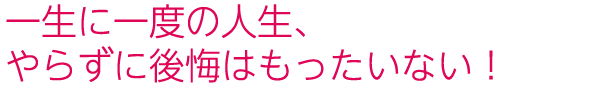 一生に一度の人生、やらずに後悔はもったいない!