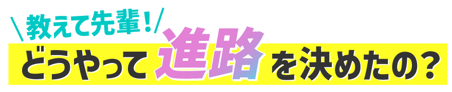 教えて先輩！どうやって進路を決めたの？